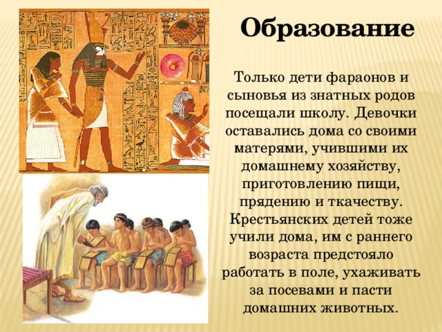 Образование Только дети фараонов и сыновья из знатных родов посещали школу. Девочки оставались дома со своими матерями, учившими их домашнему хозяйству, приготовлению пищи, прядению и ткачеству. Крестьянских детей тоже учили дома, им с раннего возраста предстояло работать в поле, ухаживать за посевами и пасти домашних животных. 