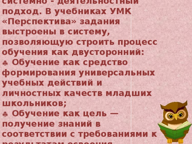 Методологической основой нового комплекса является системно - деятельностный подход. В учебниках УМК «Перспектива» задания выстроены в систему, позволяющую строить процесс обучения как двусторонний:    Обучение как средство формирования универсальных учебных действий и личностных качеств младших школьников;    Обучение как цель — получение знаний в соответствии с требованиями к результатам освоения основной образовательной программы ФГОС.  