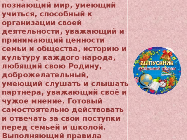 Это человек: Любознательный, интересующийся, активно познающий мир, умеющий учиться, способный к организации своей деятельности, уважающий и принимающий ценности семьи и общества, историю и культуру каждого народа, любящий свою Родину, доброжелательный, умеющий слушать и слышать партнера, уважающий своё и чужое мнение. Готовый самостоятельно действовать и отвечать за свои поступки перед семьей и школой. Выполняющий правила здорового и безопасного образа жизни для себя и окружающих. 