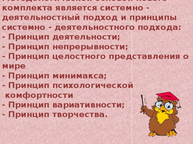 Методологической основой нового комплекта является системно - деятельностный подход и принципы системно - деятельностного подхода:  - Принцип деятельности;  - Принцип непрерывности;  - Принцип целостного представления о мире  - Принцип минимакса;  - Принцип психологической  комфортности  - Принцип вариативности;  - Принцип творчества.   