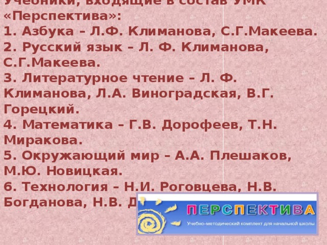 Учебники, входящие в состав УМК «Перспектива»:  1. Азбука – Л.Ф. Климанова, С.Г.Макеева.  2. Русский язык – Л. Ф. Климанова, С.Г.Макеева.  3. Литературное чтение – Л. Ф. Климанова, Л.А. Виноградская, В.Г. Горецкий.  4. Математика – Г.В. Дорофеев, Т.Н. Миракова.  5. Окружающий мир – А.А. Плешаков, М.Ю. Новицкая.  6. Технология – Н.И. Роговцева, Н.В. Богданова, Н.В. Добромыслова.    
