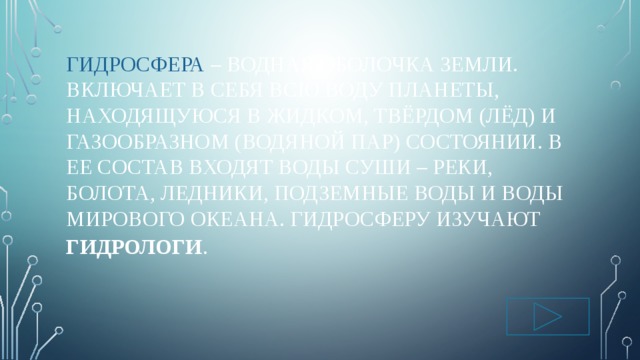 Гидросфера – водная оболочка Земли.  включает в себя всю воду планеты, находящуюся в жидком, твёрдом (лёд) и газообразном (водяной пар) состоянии. В ее состав входят воды суши – реки, болота, ледники, подземные воды и воды Мирового океана. Гидросферу изучают Гидрологи . 