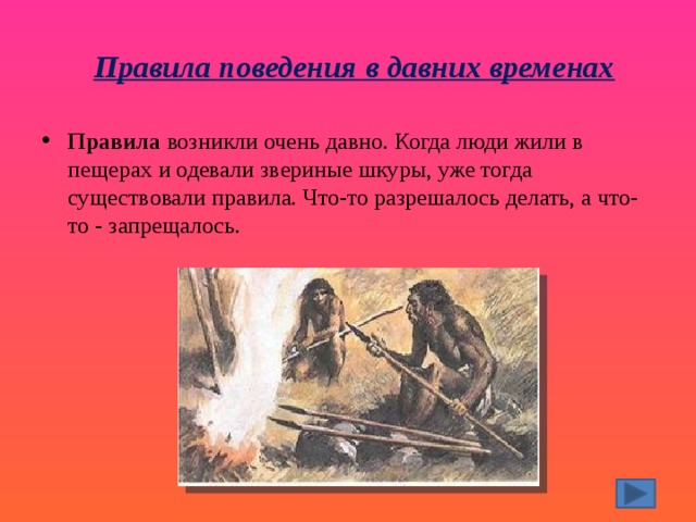 Правила поведения в давних временах   Правила  возникли очень давно. Когда люди жили в пещерах и одевали звериные шкуры, уже тогда существовали правила. Что-то разрешалось делать, а что-то - запрещалось. 