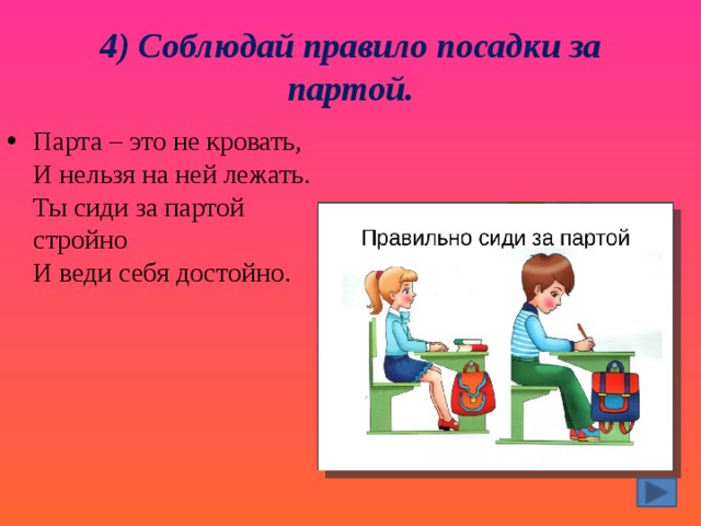 4) Соблюдай правило посадки за партой. Парта – это не кровать,  И нельзя на ней лежать.  Ты сиди за партой стройно  И веди себя достойно. 