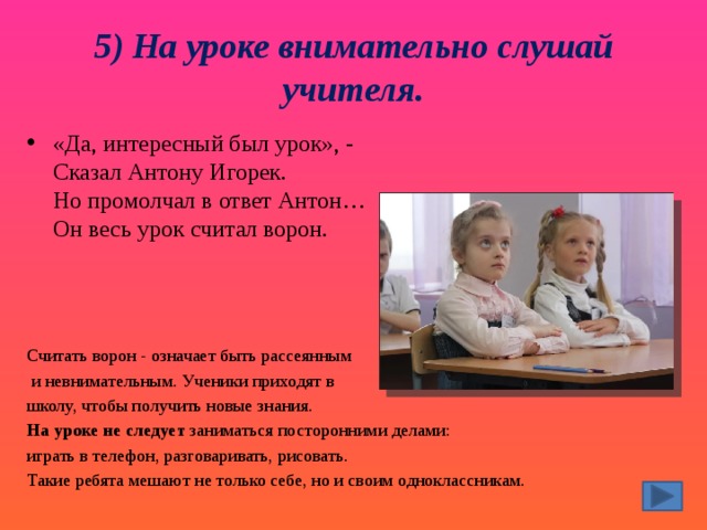5) На уроке внимательно слушай учителя. «Да, интересный был урок», -   Сказал Антону Игорек.  Но промолчал в ответ Антон…  Он весь урок считал ворон. Считать ворон - означает быть рассеянным  и невнимательным. Ученики приходят в школу, чтобы получить новые знания.  На уроке не следует  заниматься посторонними делами: играть в телефон, разговаривать, рисовать. Такие ребята мешают не только себе, но и своим одноклассникам. 
