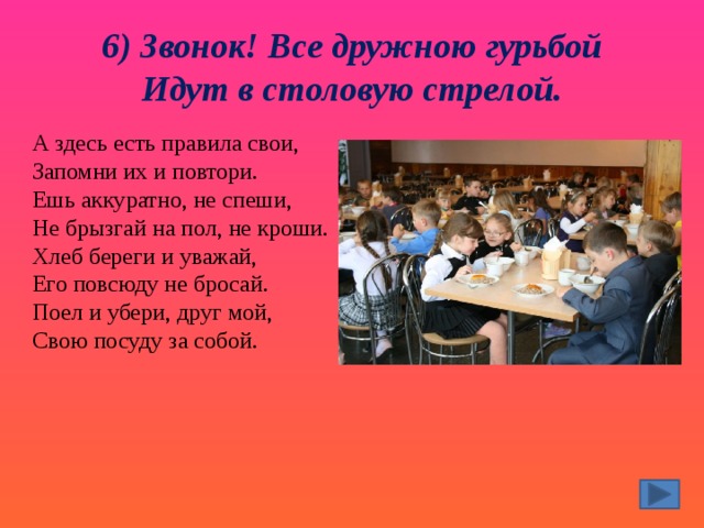 6) Звонок! Все дружною гурьбой  Идут в столовую стрелой. А здесь есть правила свои,  Запомни их и повтори.  Ешь аккуратно, не спеши,  Не брызгай на пол, не кроши.  Хлеб береги и уважай,  Его повсюду не бросай.  Поел и убери, друг мой,  Свою посуду за собой. 