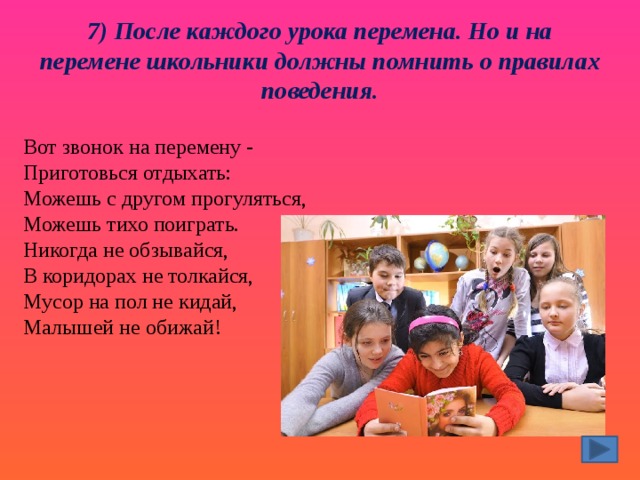 7) После каждого урока перемена. Но и на перемене школьники должны помнить о правилах поведения. Вот звонок на перемену -  Приготовься отдыхать:  Можешь с другом прогуляться,  Можешь тихо поиграть.  Никогда не обзывайся,  В коридорах не толкайся,  Мусор на пол не кидай,  Малышей не обижай! 
