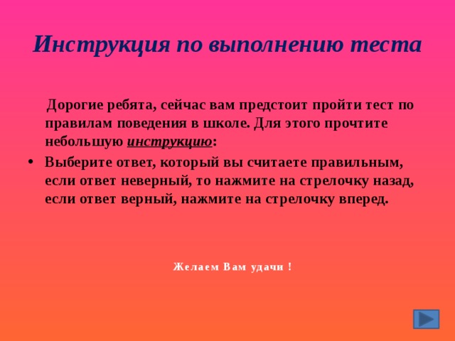 Инструкция по выполнению теста  Дорогие ребята, сейчас вам предстоит пройти тест по правилам поведения в школе. Для этого прочтите небольшую инструкцию : Выберите ответ, который вы считаете правильным, если ответ неверный, то нажмите на стрелочку назад, если ответ верный, нажмите на стрелочку вперед. Желаем Вам удачи ! 