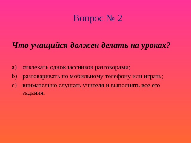 Вопрос № 2 Что учащийся должен делать на уроках?  отвлекать одноклассников разговорами; разговаривать по мобильному телефону или играть; внимательно слушать учителя и выполнять все его задания. 