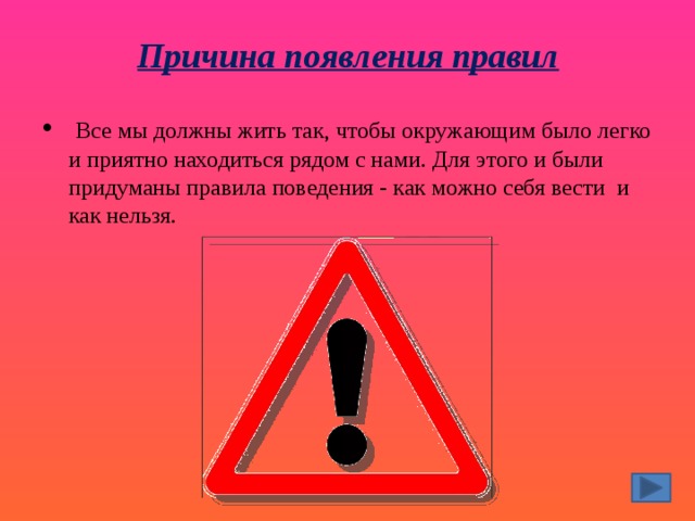 Причина появления правил     Все мы должны жить так, чтобы окружающим было легко и приятно находиться рядом с нами. Для этого и были придуманы правила поведения - как можно себя вести  и как нельзя. 