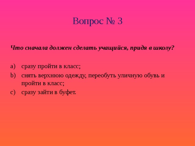 Вопрос № 3 Что сначала должен сделать учащийся, придя в школу?  сразу пройти в класс; снять верхнюю одежду, переобуть уличную обувь и пройти в класс; сразу зайти в буфет. 