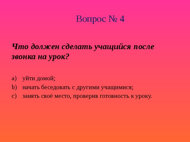 Вопрос № 4 Что должен сделать учащийся после звонка на урок? уйти домой; начать беседовать с другими учащимися; занять своё место, проверив готовность к уроку. 