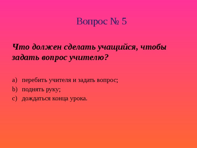 Вопрос № 5 Что должен сделать учащийся, чтобы задать вопрос учителю? перебить учителя и задать вопрос; поднять руку; дождаться конца урока. 