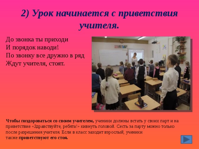 2) Урок начинается с приветствия учителя. До звонка ты приходи  И порядок наводи!  По звонку все дружно в ряд  Ждут учителя, стоят. Чтобы поздороваться со своим учителем,  ученики должны встать у своих парт и на приветствие «Здравствуйте, ребята!» кивнуть головой. Сесть за парту можно только после разрешения учителя. Если в класс заходит взрослый, ученики также  приветствуют его стоя. 