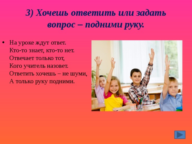 3) Хочешь ответить или задать вопрос – подними руку. На уроке ждут ответ.  Кто-то знает, кто-то нет.  Отвечает только тот,  Кого учитель назовет.  Ответить хочешь – не шуми,  А только руку подними. 