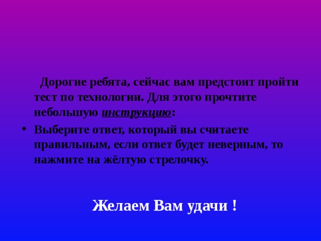  Дорогие ребята, сейчас вам предстоит пройти тест по технологии. Для этого прочтите небольшую инструкцию : Выберите ответ, который вы считаете правильным, если ответ будет неверным, то нажмите на жёлтую стрелочку. Желаем Вам удачи ! 