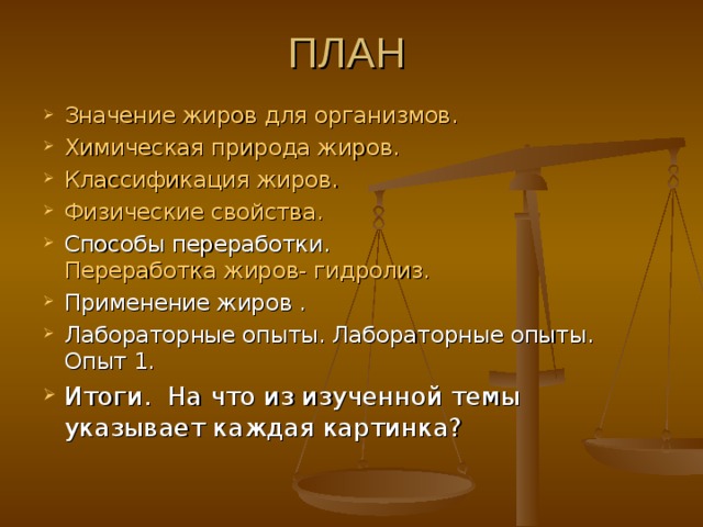 ПЛАН Значение жиров для организмов. Химическая природа жиров. Классификация жиров. Физические свойства. Способы переработки. Переработка жиров- гидролиз. Применение жиров . Лабораторные опыты. Лабораторные опыты. Опыт 1. Итоги. На что из изученной темы указывает каждая картинка? 