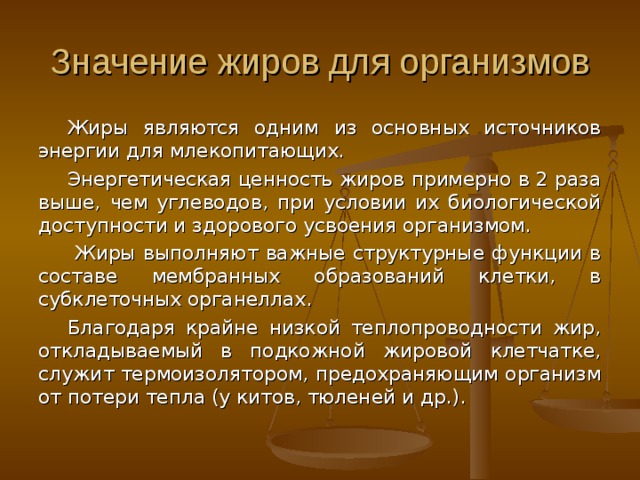 Значение жиров для организмов Жиры являются одним из основных источников энергии для млекопитающих. Энергетическая ценность жиров примерно в 2 раза выше, чем углеводов, при условии их биологической доступности и здорового усвоения организмом.  Жиры выполняют важные структурные функции в составе мембранных образований клетки, в субклеточных органеллах. Благодаря крайне низкой теплопроводности жир, откладываемый в подкожной жировой клетчатке, служит термоизолятором, предохраняющим организм от потери тепла (у китов, тюленей и др.). 