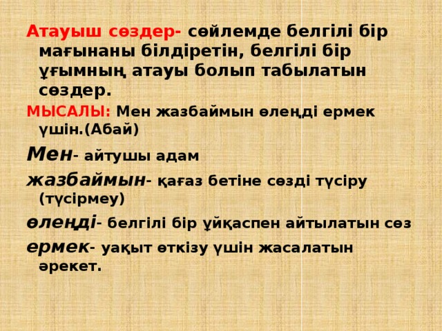 Атауыш сөздер- сөйлемде белгілі бір мағынаны білдіретін, белгілі бір ұғымның атауы болып табылатын сөздер. МЫСАЛЫ: Мен жазбаймын өлеңді ермек үшін.(Абай) Мен - айтушы адам жазбаймын - қағаз бетіне сөзді түсіру (түсірмеу) өлеңді - белгілі бір ұйқаспен айтылатын сөз ермек - уақыт өткізу үшін жасалатын әрекет. 