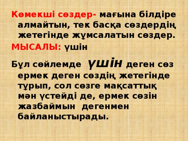 Көмекші сөздер- мағына білдіре алмайтын, тек басқа сөздердің жетегінде жұмсалатын сөздер. МЫСАЛЫ: үшін Бұл сөйлемде үшін деген сөз ермек деген сөздің жетегінде тұрып, сол сөзге мақсаттық мән үстейді де, ермек сөзін жазбаймын дегенмен байланыстырады. 