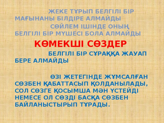  Жеке тұрып белгілі бір мағынаны білдіре алмайды  Сөйлем ішінде оның белгілі бір мүшесі бола алмайды  Көмекші сөздер  Белгілі бір сұраққа жауап бере алмайды   Өзі жетегінде жұмсалған сөзбен қабаттасып қолданылады, сол сөзге қосымша мән үстейді немесе ол сөзді басқа сөзбен байланыстырып тұрады. 