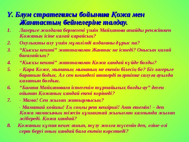 Y . Блум стратегиясы бойынша Қожа мен Жантастың бейнелеріне талдау. Лагерьге жолдама бермегені үшін Майқанова апайды ренжіткен Қожаның ісіне қалай қарайсың? Оқулықты алу үшін мұғалімді алдағаны дұрыс па? “ Қысқы кешті” жаттамаған Жантас не істеді? Онысын қалай бағалайсың? “ Қысқы кешті” жаттамаған Қожа қандай күйде болды? - Қара Көже, мынаның мынаның не екенін білесің бе? Біз лагерьге баратын бодық. Ал сен көшедегі иттерді тәртіпке салуға ауылда қалатын болдың. “ Бағана Майқановаға істегенім тұрпайылық болды-ау” деген ойынан Қожаның қандай екені көрінеді? - Мама! Сен жылап жатырмысың?  - Маматай қойшы! Ең соңғы рет кешірші! Ант етемін! – деп Қожа мамасының тізесін құшақтай жығылған қалпында жылап жібереді. Қожа қандай? 8. Қожаның құпия кеңес ашып, түзу жолға түсемін деп, өзіне-өзі серт беруі оның қандай бала екенін көрсетеді? 