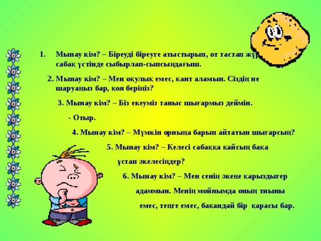 Мынау кім? – Біреуді біреуге атыстырып, от тастап жүретін қу, сабақ үстінде сыбырлап-сыпсыңдағыш.  2. Мынау кім? – Мен оқулық емес, қант аламын. Сіздің не шаруаңыз бар, қоя беріңіз?  3. Мынау кім? – Біз екеуміз таныс шығармыз деймін.  - Отыр.  4. Мынау кім? – Мүмкін орныңа барып айтатын шығарсың?  5. Мынау кім? – Келесі сабаққа қайсың бақа  ұстап әкелесіңдер?  6. Мынау кім? – Мен сенің әкеңе қарыздыгер  адаммын. Менің мойнымда оның тиыны  емес, теңге емес, бақандай бір қарасы бар.  