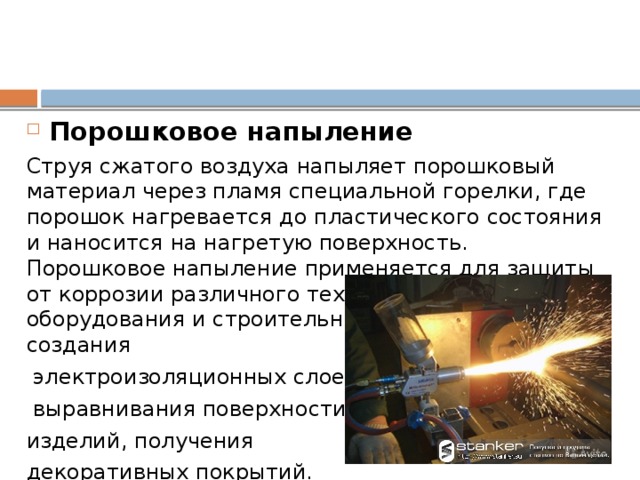 Порошковое напыление Струя сжатого воздуха напыляет порошковый материал через пламя специальной горелки, где порошок нагревается до пластического состояния и наносится на нагретую поверхность. Порошковое напыление применяется для защиты от коррозии различного технологического оборудования и строительных конструкций, создания  электроизоляционных слоев,  выравнивания поверхности изделий, получения декоративных покрытий. Таким способом возможно нанесение на различные материалы покрытий их полиэтилена, полистирола, эпоксидных смол, стеклоэмалей, металлокерамических и др.материалов.  
