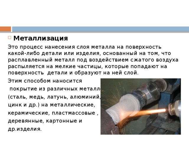 Металлизация Это процесс нанесения слоя металла на поверхность какой-либо детали или изделия, основанный на том, что расплавленный металл под воздействием сжатого воздуха распыляется на мелкие частицы, которые попадают на поверхность детали и образуют на ней слой. Этим способом наносится  покрытие из различных металлов (сталь, медь, латунь, алюминий, цинк и др.) на металлические, керамические, пластмассовые , деревянные, картонные и др.изделия. 