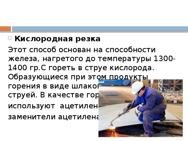 Кислородная резка Этот способ основан на способности железа, нагретого до температуры 1300-1400 гр.С гореть в струе кислорода. Образующиеся при этом продукты горения в виде шлаков удаляются этой же струей. В качестве горючих газов используют ацетилен и заменители ацетилена.  