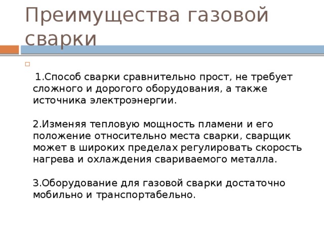 Преимущества газовой сварки   1.Способ сварки сравнительно прост, не требует сложного и дорогого оборудования, а также источника электроэнергии.   2.Изменяя тепловую мощность пламени и его положение относительно места сварки, сварщик может в широких пределах регулировать скорость нагрева и охлаждения свариваемого металла.   3.Оборудование для газовой сварки достаточно мобильно и транспортабельно.   