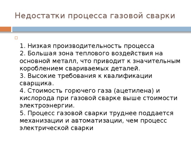 Недостатки процесса газовой сварки  1. Низкая производительность процесса  2. Большая зона теплового воздействия на основной металл, что приводит к значительным короблением свариваемых деталей.  3. Высокие требования к квалификации сварщика.  4. Стоимость горючего газа (ацетилена) и кислорода при газовой сварке выше стоимости электроэнергии.  5. Процесс газовой сварки труднее поддается механизации и автоматизации, чем процесс электрической сварки 