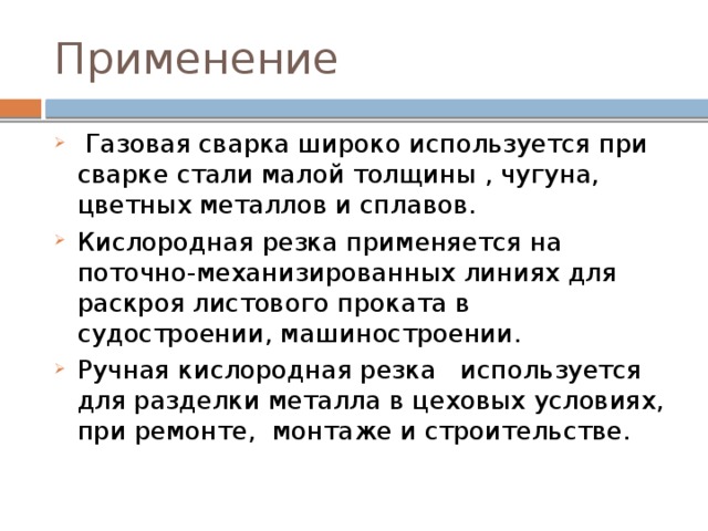 Применение  Газовая сварка широко используется при сварке стали малой толщины , чугуна, цветных металлов и сплавов. Кислородная резка применяется на поточно-механизированных линиях для раскроя листового проката в судостроении, машиностроении. Ручная кислородная резка используется для разделки металла в цеховых условиях, при ремонте, монтаже и строительстве. 