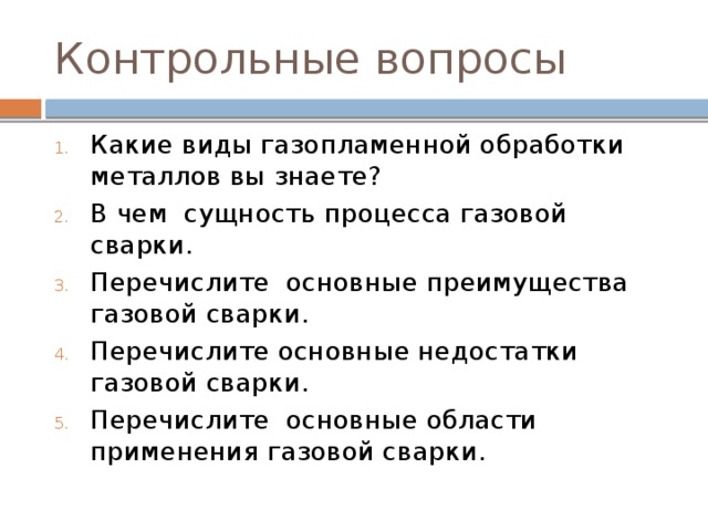 Контрольные вопросы Какие виды газопламенной обработки металлов вы знаете? В чем сущность процесса газовой сварки. Перечислите основные преимущества газовой сварки. Перечислите основные недостатки газовой сварки. Перечислите основные области применения газовой сварки. 