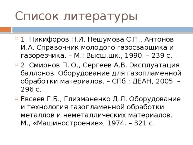 Список литературы 1. Никифоров Н.И. Нешумова С.П., Антонов И.А. Справочник молодого газосварщика и газорезчика. – М.: Высш.шк., 1990. – 239 с. 2. Смирнов П.Ю., Сергеев А.В. Эксплуатация баллонов. Оборудование для газопламенной обработки материалов. – СПб.: ДЕАН, 2005. – 296 с. Евсеев Г.Б., Глизманенко Д.Л. Оборудование и технология газопламенной обработки металлов и неметаллических материалов. М., «Машиностроение», 1974. – 321 с. 