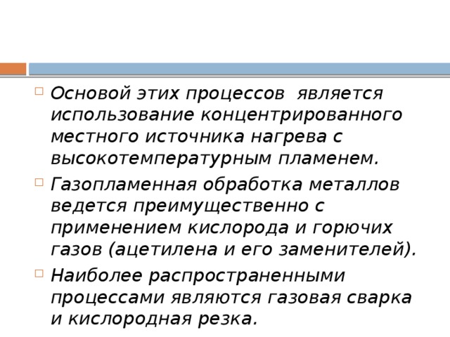 Основой этих процессов является использование концентрированного местного источника нагрева с высокотемпературным пламенем. Газопламенная обработка металлов ведется преимущественно с применением кислорода и горючих газов (ацетилена и его заменителей). Наиболее распространенными процессами являются газовая сварка и кислородная резка. 