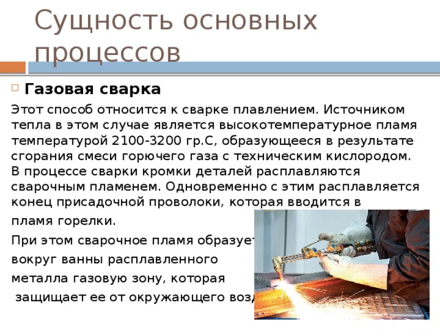Сущность основных процессов Газовая сварка Этот способ относится к сварке плавлением. Источником тепла в этом случае является высокотемпературное пламя температурой 2100-3200 гр.С, образующееся в результате сгорания смеси горючего газа с техническим кислородом. В процессе сварки кромки деталей расплавляются сварочным пламенем. Одновременно с этим расплавляется конец присадочной проволоки, которая вводится в пламя горелки. При этом сварочное пламя образует вокруг ванны расплавленного металла газовую зону, которая  защищает ее от окружающего воздуха 