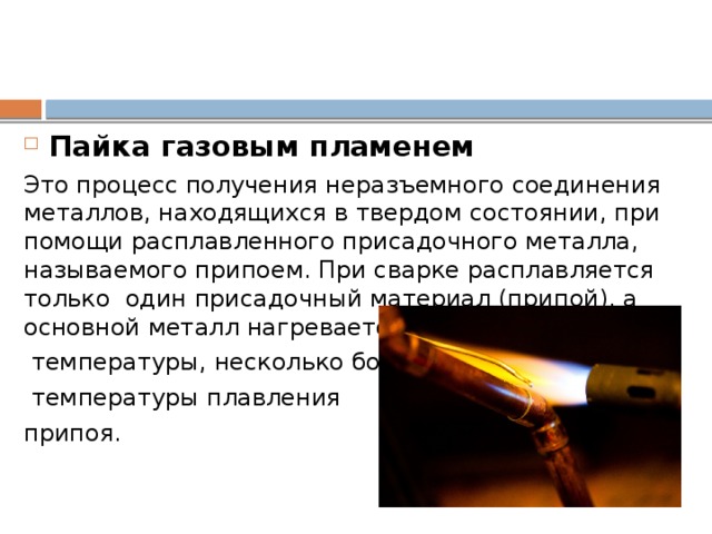 Пайка газовым пламенем Это процесс получения неразъемного соединения металлов, находящихся в твердом состоянии, при помощи расплавленного присадочного металла, называемого припоем. При сварке расплавляется только один присадочный материал (припой), а основной металл нагревается до  температуры, несколько большей  температуры плавления припоя. При этом в основном металле не происходит изменений структуры даже в области близкой линии спая. Обладая высокой текучестью припой хорошо смачивает нагретую поверхность основного металла, растекается по ней , затекает в небольшие зазоры и образовывает достаточно прочног соединение.  
