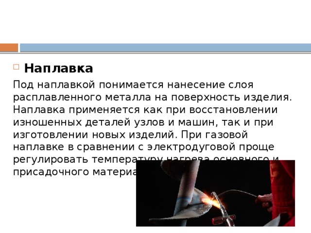 Наплавка Под наплавкой понимается нанесение слоя расплавленного металла на поверхность изделия. Наплавка применяется как при восстановлении изношенных деталей узлов и машин, так и при изготовлении новых изделий. При газовой наплавке в сравнении с электродуговой проще регулировать температуру нагрева основного и присадочного материала. 