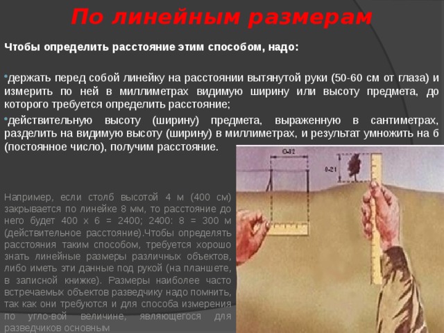 По линейным размерам Чтобы определить расстояние этим способом, надо: держать перед собой линейку на расстоянии вытянутой руки (50-60 см от глаза) и измерить по ней в миллиметрах видимую ширину или высоту предмета, до которого требуется определить расстояние; действительную высоту (ширину) предмета, выраженную в сантиметрах, разделить на видимую высоту (ширину) в миллиметрах, и результат умножить на б (постоянное число), получим расстояние. Например, если столб высотой 4 м (400 см) закрывается по линейке 8 мм, то расстояние до него будет 400 х 6 = 2400; 2400: 8 = 300 м (действительное расстояние).Чтобы определять расстояния таким способом, требуется хорошо знать линейные размеры различных объектов, либо иметь эти данные под рукой (на планшете, в записной книжке). Размеры наиболее часто встречаемых объектов разведчику надо помнить, так как они требуются и для способа измерения по угло-вой величине, являющегося для разведчиков основным 