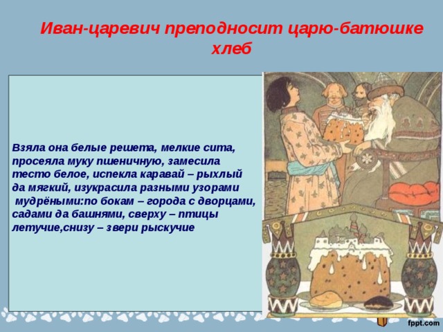 Иван-царевич преподносит царю-батюшке хлеб Взяла она белые решета, мелкие сита, просеяла муку пшеничную, замесила тесто белое, испекла каравай – рыхлый да мягкий, изукрасила разными узорами  мудрёными:по бокам – города с дворцами, садами да башнями, сверху – птицы летучие,снизу – звери рыскучие 