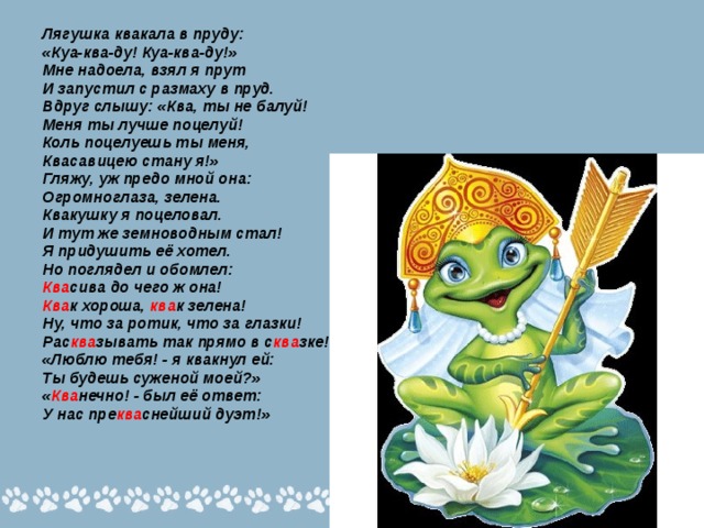 Лягушка квакала в пруду: «Куа-ква-ду! Куа-ква-ду!» Мне надоела, взял я прут И запустил с размаху в пруд. Вдруг слышу: «Ква, ты не балуй! Меня ты лучше поцелуй! Коль поцелуешь ты меня, Квасавицею стану я!» Гляжу, уж предо мной она: Огромноглаза, зелена. Квакушку я поцеловал. И тут же земноводным стал! Я придушить её хотел. Но поглядел и обомлел: Ква сива до чего ж она! Ква к хороша, ква к зелена! Ну, что за ротик, что за глазки! Рас ква зывать так прямо в с ква зке! «Люблю тебя! - я квакнул ей: Ты будешь суженой моей?» « Ква нечно! - был её ответ: У нас пре ква снейший дуэт!» 