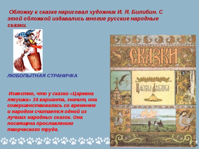  Обложку к сказке нарисовал художник И. Я. Билибин. С этой обложкой издавались многие русские народные сказки. ЛЮБОПЫТНАЯ СТРАНИЧКА    Известно, что у сказки «Царевна лягушка» 24 варианта, значит, она совершенствовалась со временем и народом считается одной из лучших народных сказок. Она посвящена прославлению творческого труда . 