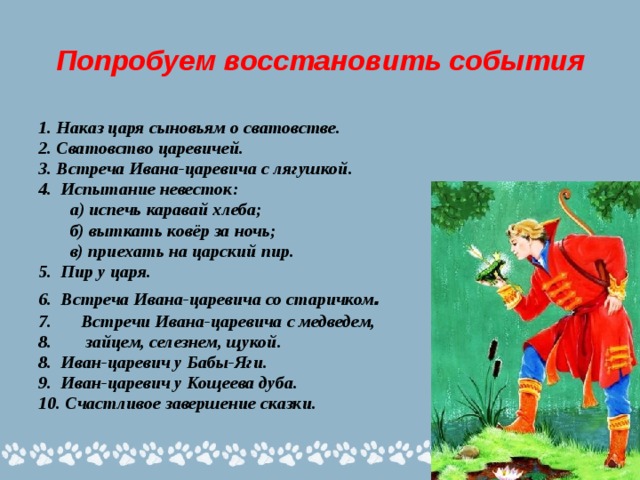 Попробуем восстановить события 1. Наказ царя сыновьям о сватовстве. 2. Сватовство царевичей. 3. Встреча Ивана-царевича с лягушкой. 4. Испытание невесток:  а) испечь каравай хлеба;  б) выткать ковёр за ночь;  в) приехать на царский пир. 5. Пир у царя. 6. Встреча Ивана-царевича со старичком . Встречи Ивана-царевича с медведем,  зайцем, селезнем, щукой. 8. Иван-царевич у Бабы-Яги. 9. Иван-царевич у Кощеева дуба. 10. Счастливое завершение сказки.  