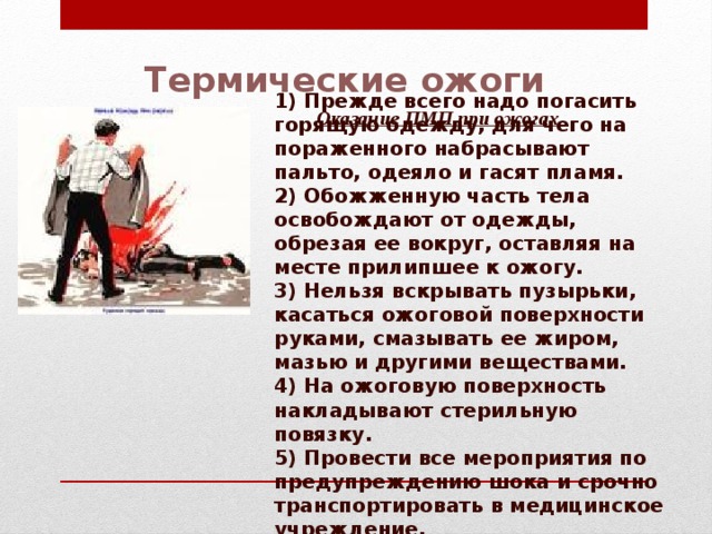 Термические ожоги 1) Прежде всего надо погасить горящую одежду, для чего на пора­женного набрасывают пальто, одеяло и гасят пламя. 2) Обожженную часть тела освобождают от одежды, обрезая ее вокруг, оставляя на месте прилипшее к ожогу. 3) Нельзя вскрывать пузырьки, касаться ожоговой поверхности руками, смазывать ее жиром, мазью и другими веществами. 4) На ожоговую поверхность накладывают стерильную повязку. 5) Провести все мероприятия по предупреждению шока и срочно транспортировать в медицинское учреждение. Оказание ПМП при ожогах 
