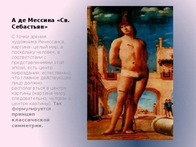 А де Мессина «Св. Себастьян» С точки зрения художника Ренессанса, картина- целый мир, а поскольку человек, в соответствии с представлениями этой эпохи, есть центр мироздания, естественно, что главное действующее лицо должно располагаться в центре картины (картина-миру, следовательно, человек в центре картины). Так формулируется принцип классической симметрии. Обратить внимание учащихся на то, что для связи фигур друг с другом и с пространством используется пирамидальная композиция, например, «Сикстинская мадонна» - основание пирамиды - облачный слой, вершина совпадает с головой мадонны, а у нижних углов поставлены фигуры св. Варвары и папы Сикста II.  