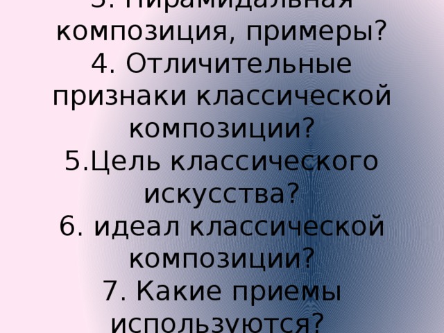 3. Пирамидальная композиция, примеры?  4. Отличительные признаки классической композиции?  5.Цель классического искусства?  6. идеал классической композиции?  7. Какие приемы используются? 