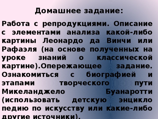Домашнее задание:   Работа с репродукциями. Описание с элементами анализа какой-либо картины Леонардо да Винчи или Рафаэля (на основе полученных на уроке знаний о классической картине).Опережающее задание. Ознакомиться с биографией и этапами твор­ческого пути Микеланджело Буанаротти (использовать детскую энцикло­педию по искусству или какие-либо другие источники). 