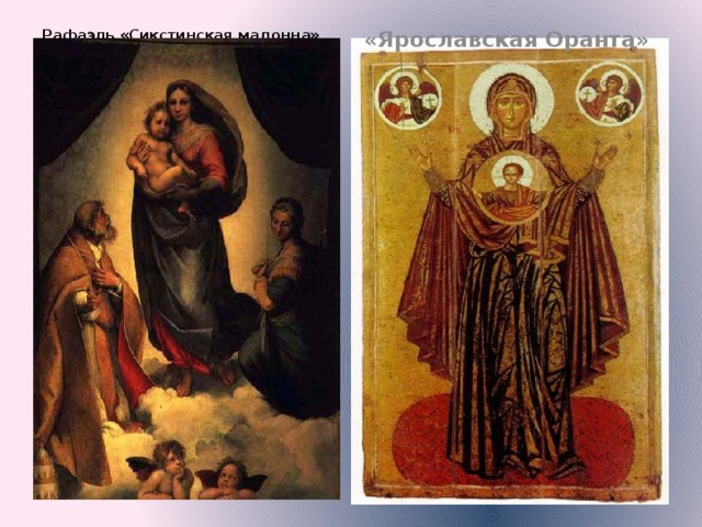 Рафаэль «Сикстинская мадонна» «Ярославская Оранта»   Если сравнить икону с любым ренессансным полотном, сразу видно, насколько выросла естественность и правдоподобность изображения. Видеоряд: I. Рафаэль «Сикстинская мадонна». 2. Ярославская Оранта» По существу, именно Ренессанс явился первым творцом картины, как таковой процесс её создания осуществлялся коллективными усилиями мас­теров Ренессанса. Своё завершение этот процесс получил в творчестве Ле­онардо да Винчи, который стал основоположником классического ренес­сансного стиля.  