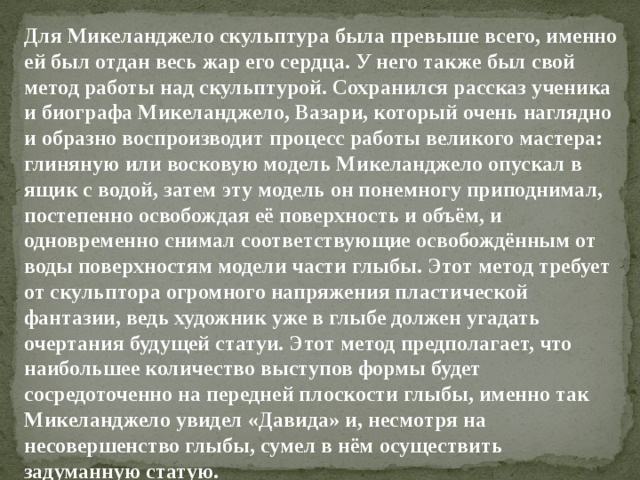 Для Микеланджело скульптура была превыше всего, именно ей был от­дан весь жар его сердца. У него также был свой метод работы над скульп­турой. Сохранился рассказ ученика и биографа Микеланджело, Вазари, который очень наглядно и образно воспроизводит процесс работы великого мастера: глиняную или восковую модель Микеланджело опускал в ящик с водой, затем эту модель он понемногу приподнимал, постепенно освобож­дая её поверхность и объём, и одновременно снимал соответствующие ос­вобождённым от воды поверхностям модели части глыбы. Этот метод тре­бует от скульптора огромного напряжения пластической фантазии, ведь художник уже в глыбе должен угадать очертания будущей статуи. Этот метод предполагает, что наибольшее количество выступов формы будет сосредоточенно на передней плоскости глыбы, именно так Микеланджело увидел «Давида» и, несмотря на несовершенство глыбы, сумел в нём осуществить задуманную статую. 